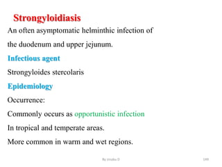 Strongyloidiasis
An often asymptomatic helminthic infection of
the duodenum and upper jejunum.
Infectious agent
Strongyloides stercolaris
Epidemiology
Occurrence:
Commonly occurs as opportunistic infection
In tropical and temperate areas.
More common in warm and wet regions.
By zinabu D 149
 