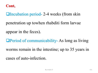 Cont,
Incubation period- 2-4 weeks (from skin
penetration up towhen rhabditi form larvae
appear in the feces).
Period of communicability- As long as living
worms remain in the intestine; up to 35 years in
cases of auto-infection.
By zinabu D 151
 