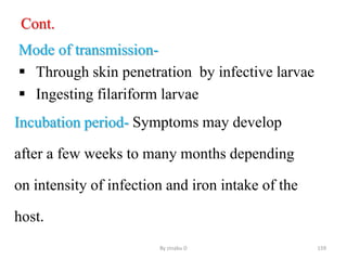 Cont.
Mode of transmission-
 Through skin penetration by infective larvae
 Ingesting filariform larvae
Incubation period- Symptoms may develop
after a few weeks to many months depending
on intensity of infection and iron intake of the
host.
By zinabu D 159
 