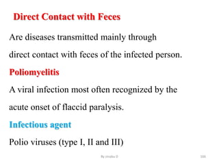 Direct Contact with Feces
Are diseases transmitted mainly through
direct contact with feces of the infected person.
Poliomyelitis
A viral infection most often recognized by the
acute onset of flaccid paralysis.
Infectious agent
Polio viruses (type I, II and III)
By zinabu D 166
 