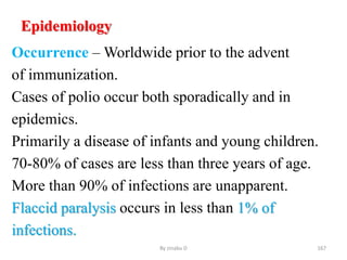 Epidemiology
Occurrence – Worldwide prior to the advent
of immunization.
Cases of polio occur both sporadically and in
epidemics.
Primarily a disease of infants and young children.
70-80% of cases are less than three years of age.
More than 90% of infections are unapparent.
Flaccid paralysis occurs in less than 1% of
infections.
By zinabu D 167
 