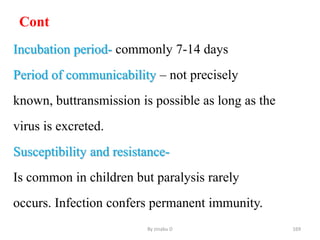 Cont
Incubation period- commonly 7-14 days
Period of communicability – not precisely
known, buttransmission is possible as long as the
virus is excreted.
Susceptibility and resistance-
Is common in children but paralysis rarely
occurs. Infection confers permanent immunity.
By zinabu D 169
 