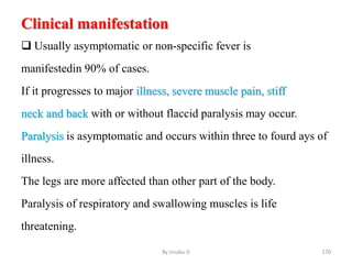 Clinical manifestation
 Usually asymptomatic or non-specific fever is
manifestedin 90% of cases.
If it progresses to major illness, severe muscle pain, stiff
neck and back with or without flaccid paralysis may occur.
Paralysis is asymptomatic and occurs within three to fourd ays of
illness.
The legs are more affected than other part of the body.
Paralysis of respiratory and swallowing muscles is life
threatening.
By zinabu D 170
 
