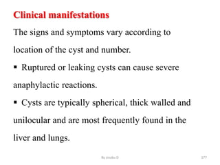 Clinical manifestations
The signs and symptoms vary according to
location of the cyst and number.
 Ruptured or leaking cysts can cause severe
anaphylactic reactions.
 Cysts are typically spherical, thick walled and
unilocular and are most frequently found in the
liver and lungs.
By zinabu D 177
 