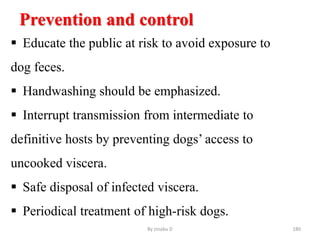 Prevention and control
 Educate the public at risk to avoid exposure to
dog feces.
 Handwashing should be emphasized.
 Interrupt transmission from intermediate to
definitive hosts by preventing dogs’ access to
uncooked viscera.
 Safe disposal of infected viscera.
 Periodical treatment of high-risk dogs.
By zinabu D 180
 