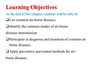 Learning Objectives
At the end of this chapter, students will be able to:
List common air-borne diseases.
Identify the common modes of air-borne
diseases transmission.
Participate in diagnosis and treatment of common air
borne diseases.
Apply preventive and control methods for air-
borne diseases.
 