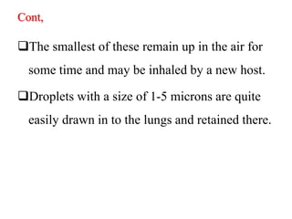 Cont,
The smallest of these remain up in the air for
some time and may be inhaled by a new host.
Droplets with a size of 1-5 microns are quite
easily drawn in to the lungs and retained there.
 