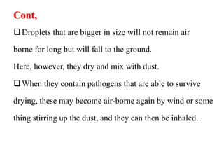 Cont,
Droplets that are bigger in size will not remain air
borne for long but will fall to the ground.
Here, however, they dry and mix with dust.
When they contain pathogens that are able to survive
drying, these may become air-borne again by wind or some
thing stirring up the dust, and they can then be inhaled.
 
