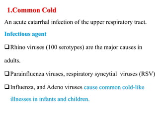 1.Common Cold
An acute catarrhal infection of the upper respiratory tract.
Infectious agent
Rhino viruses (100 serotypes) are the major causes in
adults.
Parainfluenza viruses, respiratory syncytial viruses (RSV)
Influenza, and Adeno viruses cause common cold-like
illnesses in infants and children.
 