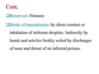 Cont,
Reservoir- Humans
Mode of transmission- by direct contact or
inhalation of airborne droplets. Indirectly by
hands and articles freshly soiled by discharges
of nose and throat of an infected person.
 