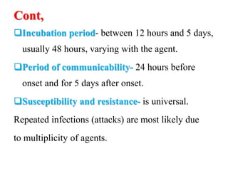 Cont,
Incubation period- between 12 hours and 5 days,
usually 48 hours, varying with the agent.
Period of communicability- 24 hours before
onset and for 5 days after onset.
Susceptibility and resistance- is universal.
Repeated infections (attacks) are most likely due
to multiplicity of agents.
 