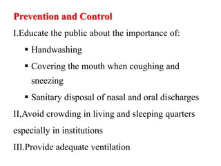 Prevention and Control
I.Educate the public about the importance of:
 Handwashing
 Covering the mouth when coughing and
sneezing
 Sanitary disposal of nasal and oral discharges
II,Avoid crowding in living and sleeping quarters
especially in institutions
III.Provide adequate ventilation
 