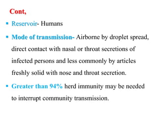 Cont,
 Reservoir- Humans
 Mode of transmission- Airborne by droplet spread,
direct contact with nasal or throat secretions of
infected persons and less commonly by articles
freshly solid with nose and throat secretion.
 Greater than 94% herd immunity may be needed
to interrupt community transmission.
 