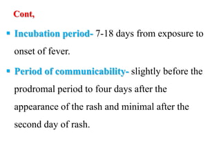 Cont,
 Incubation period- 7-18 days from exposure to
onset of fever.
 Period of communicability- slightly before the
prodromal period to four days after the
appearance of the rash and minimal after the
second day of rash.
 