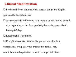 Clinical Manifestation
 Prodromal fever, conjunctivitis, coryza, cough and Koplik
spots on the buccal mucosa
 A characteristic red blotchy rash appears on the third to seventh
day, beginning on the face, gradually becoming generalized,
lasting 4-7 days.
 Leucopoenia is common.
 Complications like otitis media, pneumonia, diarrhea,
encephalitis, croup (Laryngo tracheo bronchitis) may
result from viral replication or bacterial super infection.
 