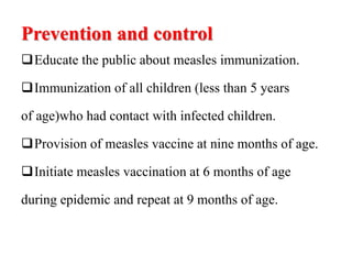 Prevention and control
Educate the public about measles immunization.
Immunization of all children (less than 5 years
of age)who had contact with infected children.
Provision of measles vaccine at nine months of age.
Initiate measles vaccination at 6 months of age
during epidemic and repeat at 9 months of age.
 