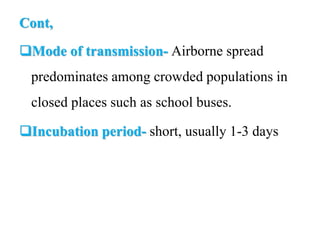 Cont,
Mode of transmission- Airborne spread
predominates among crowded populations in
closed places such as school buses.
Incubation period- short, usually 1-3 days
 