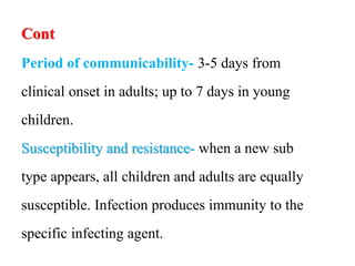Cont
Period of communicability- 3-5 days from
clinical onset in adults; up to 7 days in young
children.
Susceptibility and resistance- when a new sub
type appears, all children and adults are equally
susceptible. Infection produces immunity to the
specific infecting agent.
 