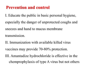Prevention and control
I. Educate the public in basic personal hygiene,
especially the danger of unprotected coughs and
sneezes and hand to mucus membrane
transmission.
II. Immunization with available killed virus
vaccines may provide 70-80% protection.
III. Amantadize hydrochloride is effective in the
chemprophylaxis of type A virus but not others
 