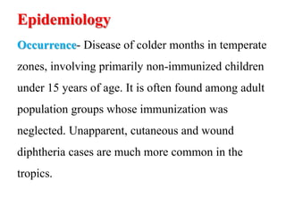 Epidemiology
Occurrence- Disease of colder months in temperate
zones, involving primarily non-immunized children
under 15 years of age. It is often found among adult
population groups whose immunization was
neglected. Unapparent, cutaneous and wound
diphtheria cases are much more common in the
tropics.
 