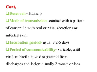 Cont,
Reservoir- Humans
Mode of transmission- contact with a patient
of carrier. i.e.with oral or nasal secretions or
infected skin.
Incubation period- usually 2-5 days
Period of communicability- variable, until
virulent bacilli have disappeared from
discharges and lesion; usually 2 weeks or less.
 