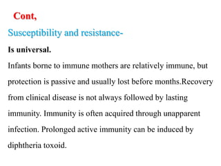 Cont,
Susceptibility and resistance-
Is universal.
Infants borne to immune mothers are relatively immune, but
protection is passive and usually lost before months.Recovery
from clinical disease is not always followed by lasting
immunity. Immunity is often acquired through unapparent
infection. Prolonged active immunity can be induced by
diphtheria toxoid.
 