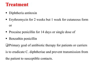 Treatment
 Diphtheria antitoxin
 Erythromycin for 2 weeks but 1 week for cutaneous form
or
 Procaine penicillin for 14 days or single dose of
 Benzathin penicillin
Primary goal of antibiotic therapy for patients or carriers
is to eradicate C. diphtheriae and prevent transmission from
the patient to susceptible contacts.
 