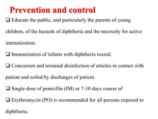 Prevention and control
 Educate the public, and particularly the parents of young
children, of the hazards of diphtheria and the necessity for active
immunization.
 Immunization of infants with diphtheria toxoid.
 Concurrent and terminal disinfection of articles in contact with
patient and soiled by discharges of patient.
 Single dose of penicillin (IM) or 7-10 days course of
 Erythromycin (PO) is recommended for all persons exposed to
diphtheria.
 