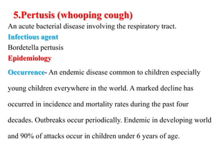 5.Pertusis (whooping cough)
An acute bacterial disease involving the respiratory tract.
Infectious agent
Bordetella pertusis
Epidemiology
Occurrence- An endemic disease common to children especially
young children everywhere in the world. A marked decline has
occurred in incidence and mortality rates during the past four
decades. Outbreaks occur periodically. Endemic in developing world
and 90% of attacks occur in children under 6 years of age.
 