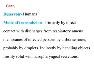 Cont,
Reservoir- Humans
Mode of transmission- Primarily by direct
contact with discharges from respiratory mucus
membranes of infected persons by airborne route,
probably by droplets. Indirectly by handling objects
freshly solid with nasopharyngeal secretions.
 