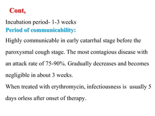 Cont,
Incubation period- 1-3 weeks
Period of communicability:
Highly communicable in early catarrhal stage before the
paroxysmal cough stage. The most contagious disease with
an attack rate of 75-90%. Gradually decreases and becomes
negligible in about 3 weeks.
When treated with erythromycin, infectiousness is usually 5
days orless after onset of therapy.
 