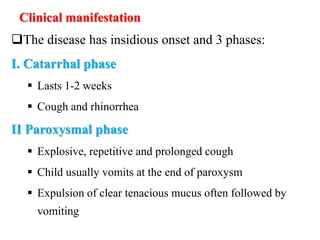 Clinical manifestation
The disease has insidious onset and 3 phases:
I. Catarrhal phase
 Lasts 1-2 weeks
 Cough and rhinorrhea
II Paroxysmal phase
 Explosive, repetitive and prolonged cough
 Child usually vomits at the end of paroxysm
 Expulsion of clear tenacious mucus often followed by
vomiting
 
