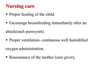 Nursing care
 Proper feeding of the child.
 Encourage breastfeeding immediately after an
attack(each paroxysm).
 Proper ventilation- continuous well humidified
oxygen administration.
 Reassurance of the mother (care giver),
 