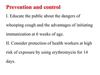 Prevention and control
I. Educate the public about the dangers of
whooping cough and the advantages of initiating
immunization at 6 weeks of age.
II. Consider protection of health workers at high
risk of exposure by using erythromycin for 14
days.
 