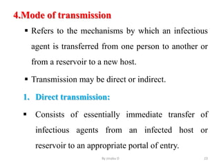 4.Mode of transmission
 Refers to the mechanisms by which an infectious
agent is transferred from one person to another or
from a reservoir to a new host.
 Transmission may be direct or indirect.
1. Direct transmission:
 Consists of essentially immediate transfer of
infectious agents from an infected host or
reservoir to an appropriate portal of entry.
By zinabu D 23
 