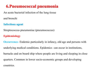 6.Pneumococcal pneumonia
An acute bacterial infection of the lung tissue
and bronchi
Infectious agent
Streptococcus pneumoniae (pneumococcus)
Epidemiology
Occurrence- Endemic particularly in infancy, old age and persons with
underlying medical conditions. Epidemics can occur in institutions,
barracks and on board ship where people are living and sleeping in close
quarters. Common in lower socio-economic groups and developing
countries.
 