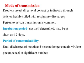 Mode of transmission
Droplet spread, direct oral contact or indirectly through
articles freshly soiled with respiratory discharges.
Person to person transmission is common.
Incubation period- not well determined, may be as
short as 1-3 days.
Period of communicability-
Until discharges of mouth and nose no longer contain virulent
pneumococci in significant number.
 