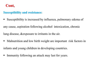Cont,
Susceptibility and resistance:
 Susceptibility is increased by influenza, pulmonary edema of
any cause, aspiration following alcohol intoxication, chronic
lung disease, &exposure to irritants in the air.
 Malnutrition and low birth weight are important risk factors in
infants and young children in developing countries.
 Immunity following an attack may last for years.
 
