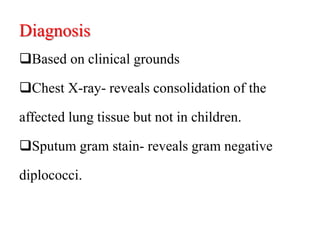 Diagnosis
Based on clinical grounds
Chest X-ray- reveals consolidation of the
affected lung tissue but not in children.
Sputum gram stain- reveals gram negative
diplococci.
 
