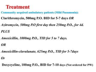 Treatment
Community acquired ambulatory patients (Mild Pneumonia):
Clarithromycin, 500mg P.O. BID for 5-7 days OR
Azitromycin, 500mg P.O first day then 250mg P.O., for 4d.
PLUS
Amoxicillin, 1000mg P.O., TID for 5 to 7 days.
OR
Amoxicillin-clavulanate, 625mg P.O., TID for 5-7days
Or
Doxycycline, 100mg P.O., BID for 7-10 days (Not ordered for PW)
 