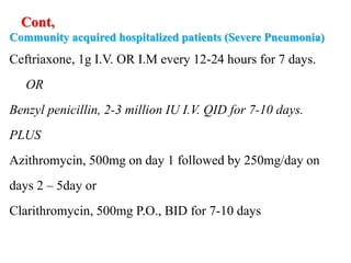 Cont,
Community acquired hospitalized patients (Severe Pneumonia)
Ceftriaxone, 1g I.V. OR I.M every 12-24 hours for 7 days.
OR
Benzyl penicillin, 2-3 million IU I.V. QID for 7-10 days.
PLUS
Azithromycin, 500mg on day 1 followed by 250mg/day on
days 2 – 5day or
Clarithromycin, 500mg P.O., BID for 7-10 days
 