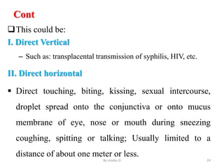Cont
This could be:
I. Direct Vertical
– Such as: transplacental transmission of syphilis, HIV, etc.
II. Direct horizontal
 Direct touching, biting, kissing, sexual intercourse,
droplet spread onto the conjunctiva or onto mucus
membrane of eye, nose or mouth during sneezing
coughing, spitting or talking; Usually limited to a
distance of about one meter or less.
By zinabu D 24
 