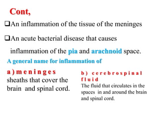 Cont,
An inflammation of the tissue of the meninges
An acute bacterial disease that causes
inflammation of the pia and arachnoid space.
A general name for inflammation of
a ) m e n i n g e s
sheaths that cover the
brain and spinal cord.
b ) c e r e b r o s p i n a l
f l u i d
The fluid that circulates in the
spaces in and around the brain
and spinal cord.
 