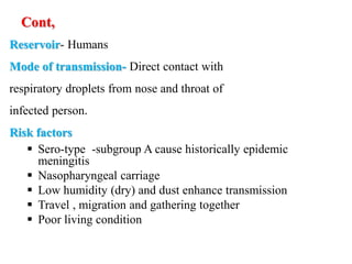 Cont,
Reservoir- Humans
Mode of transmission- Direct contact with
respiratory droplets from nose and throat of
infected person.
Risk factors
 Sero-type -subgroup A cause historically epidemic
meningitis
 Nasopharyngeal carriage
 Low humidity (dry) and dust enhance transmission
 Travel , migration and gathering together
 Poor living condition
 