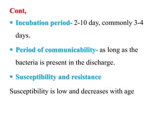 Cont,
 Incubation period- 2-10 day, commonly 3-4
days.
 Period of communicability- as long as the
bacteria is present in the discharge.
 Susceptibility and resistance
Susceptibility is low and decreases with age
 