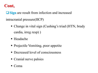 Cont,
Sign are result from infection and increased
intracranial pressure(IICP)
 Change in vital sign (Cushing’s triad (HTN, brady
cardia, irreg resp) )
 Headache
 Projectile Vomiting, poor appetite
 Decreased level of consciousness
 Cranial nerve palsies
 Coma
 