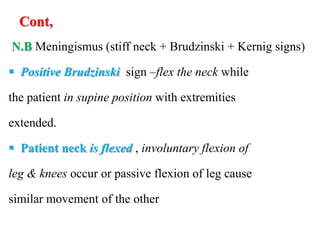 Cont,
N.B Meningismus (stiff neck + Brudzinski + Kernig signs)
 Positive Brudzinski sign –flex the neck while
the patient in supine position with extremities
extended.
 Patient neck is flexed , involuntary flexion of
leg & knees occur or passive flexion of leg cause
similar movement of the other
 