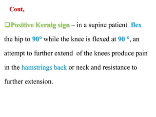Cont,
Positive Kernig sign – in a supine patient flex
the hip to 90 while the knee is flexed at 90 , an
attempt to further extend of the knees produce pain
in the hamstrings back or neck and resistance to
further extension.
 