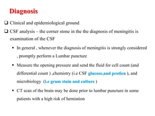 Diagnosis
 Clinical and epidemiological ground
 CSF analysis – the corner stone in the the diagnosis of meningitis is
examination of the CSF
 In general , whenever the diagnosis of meningitis is strongly considered
, promptly perform a Lumbar puncture
 Measure the opening pressure and send the fluid for cell count (and
differential count ) ,chemistry (i.e CSF glucose,and protien ), and
microbiology (i.e gram stain and culture )
 CT scan of the brain may be done prior to lumbar puncture in some
patients with a high risk of herniation
 
