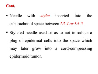 Cont,
 Needle with stylet inserted into the
subarachnoid space between L3-4 or L4-5.
 Styleted needle used so as to not introduce a
plug of epidermal cells into the space which
may later grow into a cord-compressing
epidermoid tumor.
 